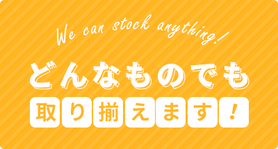 We can stock anything! どんなものでも取り揃えます！